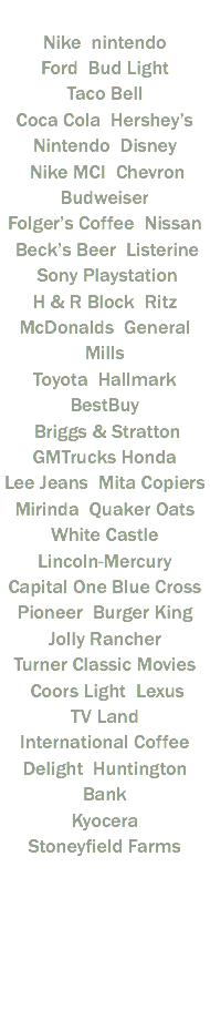  Nike nintendo Ford Bud Light Taco Bell Coca Cola Hershey’s Nintendo Disney Nike MCI Chevron Budweiser Folger’s Coffee Nissan Beck’s Beer Listerine Sony Playstation H & R Block Ritz McDonalds General Mills Toyota Hallmark BestBuy Briggs & Stratton GMTrucks Honda Lee Jeans Mita Copiers Mirinda Quaker Oats White Castle Lincoln-Mercury Capital One Blue Cross Pioneer Burger King Jolly Rancher Turner Classic Movies Coors Light Lexus TV Land International Coffee Delight Huntington Bank Kyocera Stoneyfield Farms 